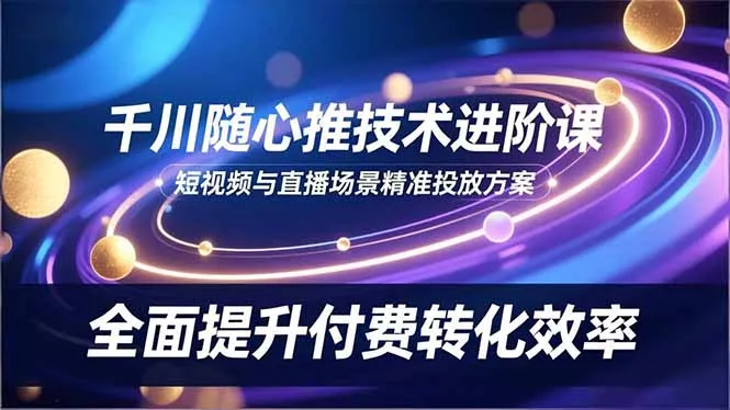 千川随心推技术进阶课，短视频与直播场景精准投放方案，全面提升付费转化效率 - 轻创社