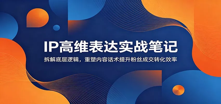 IP高维表达实战笔记：拆解底层逻辑，重塑内容话术提升粉丝成交转化效率 - 轻创社