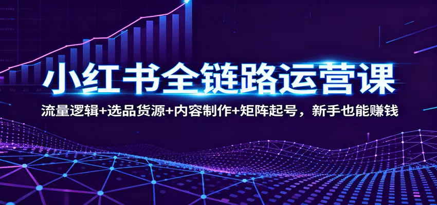 小红书全链路运营课：流量逻辑+选品货源+内容制作+矩阵起号，新手也能赚钱 - 轻创社