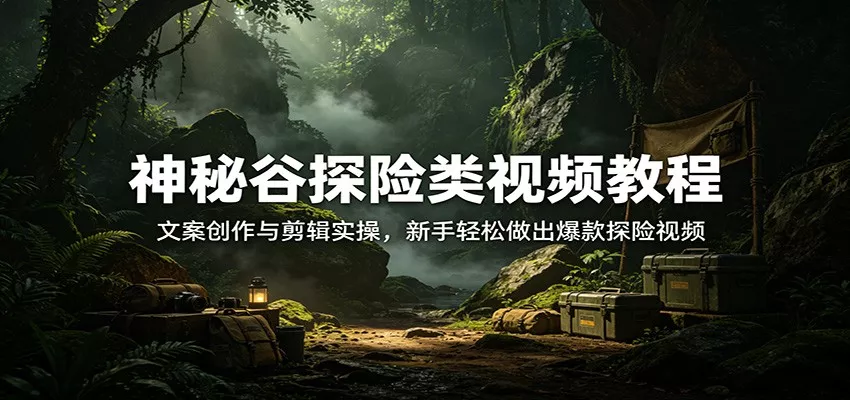 神秘谷探险类视频教程：文案创作与剪辑实操，新手轻松做出爆款探险视频 - 轻创社