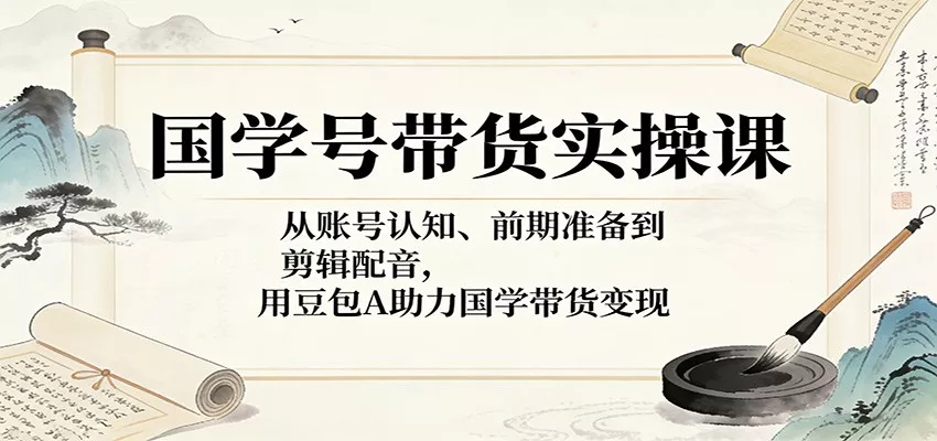 国学号带货实操课：从账号认知、前期准备到剪辑配音，用豆包AI助力国学带货变现 - 轻创社