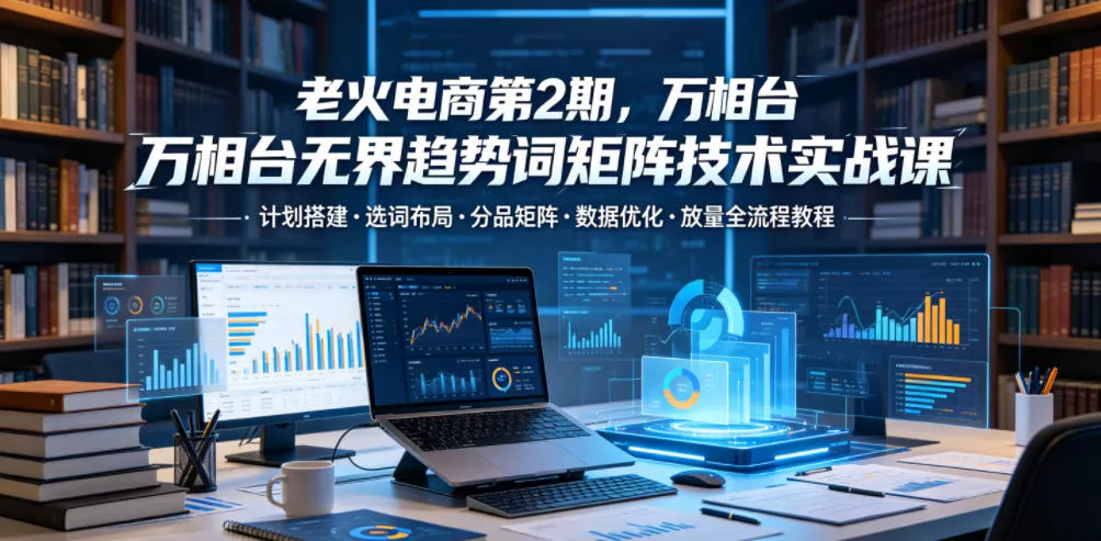 老火电商第2期，万相台无界趋势词矩阵技术实战课，计划搭建・选词布局・分品矩阵・数据优化・放量全流程教程 - 轻创社