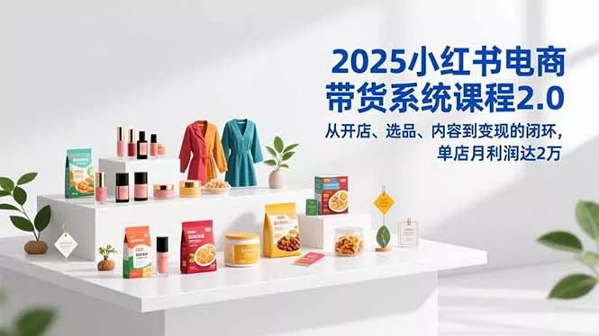 2025小红书电商带货系统课程2.0，从开店、选品、内容到变现的闭环，单店月利润达2万 - 轻创社