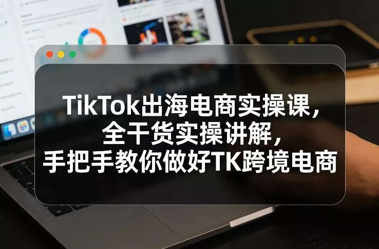 TikTok出海电商实操课，全干货实操讲解，手把手教你做好TK跨境电商 - 轻创社