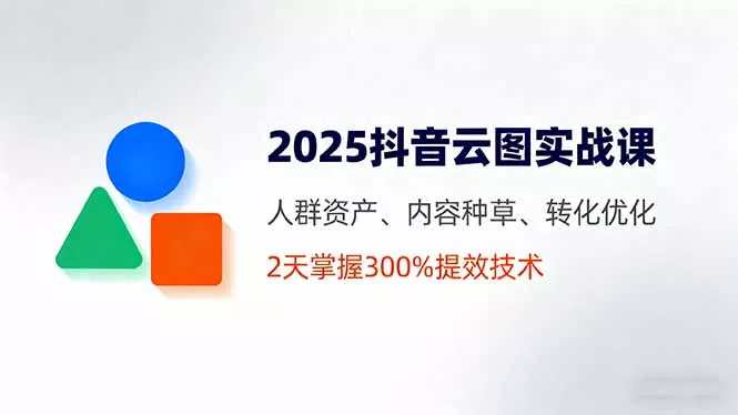 2025抖音云图实战课，人群资产、内容种草、转化优化，2天掌握300%提效技术 - 轻创社