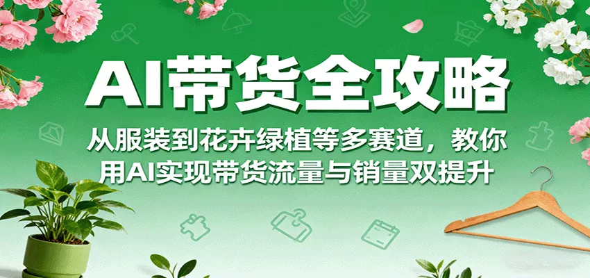AI带货全攻略，从服装到花卉绿植等多赛道，教你用AI实现带货流量与销量双提升 - 轻创社