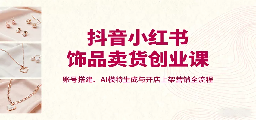 抖音小红书饰品卖货创业课，账号搭建、AI模特生成与开店上架营销全流程 - 轻创社
