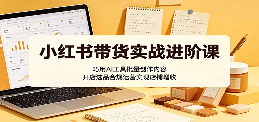 小红书带货实战进阶课：巧用AI工具批量创作内容，开店选品合规运营实现店铺增收 - 轻创社